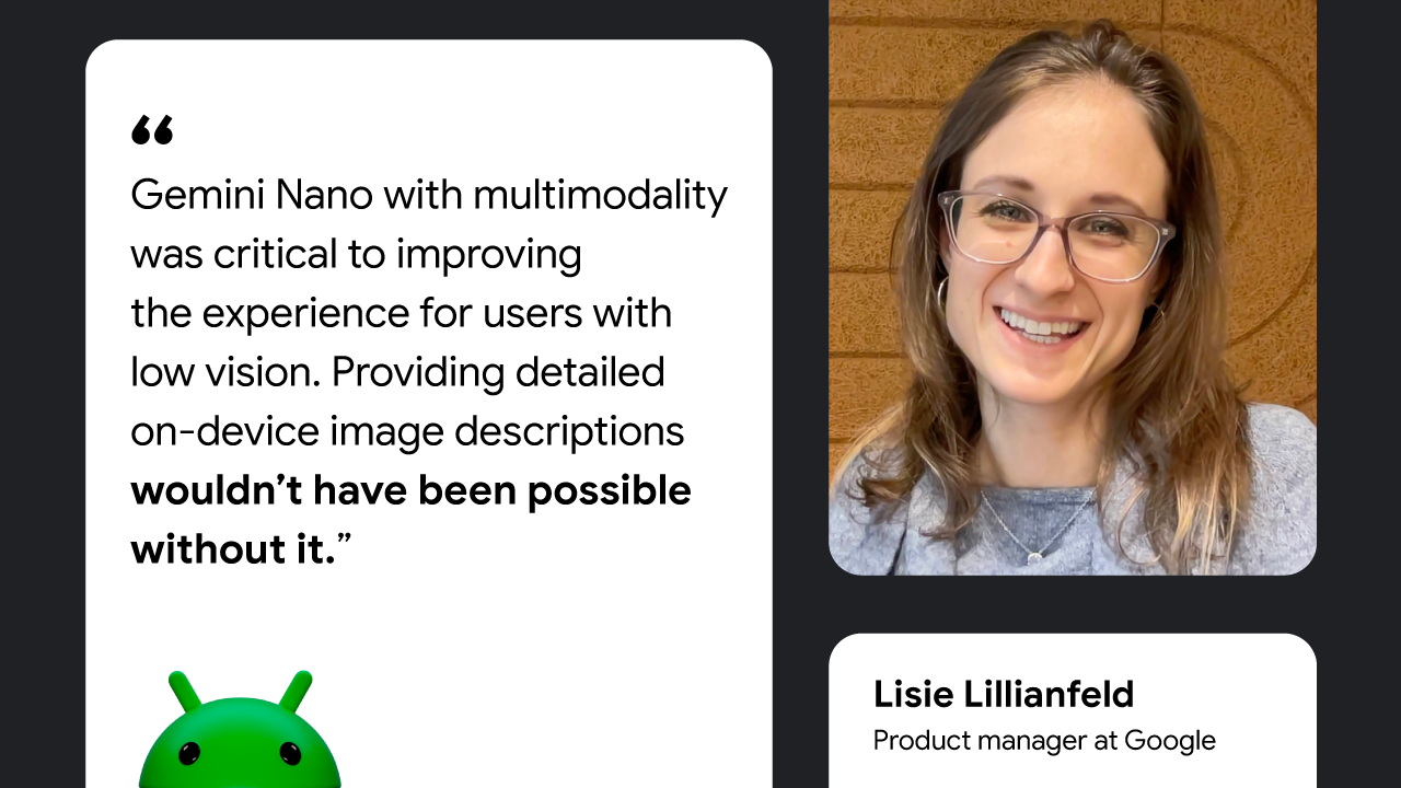 Gemini Nano with multimodality was critical to improving the experience for users with low vision. Providing detailed on-device image descriptions wouldn’t have been possible without it. — Lisie Lillianfeld, Product Manager at Google